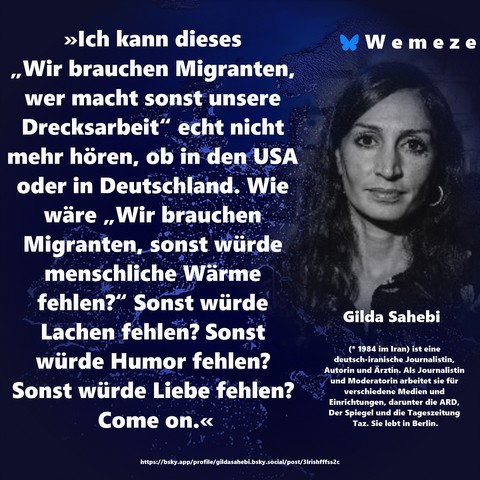 »Ich kann dieses „Wir brauchen Migranten, wer macht sonst unsere Drecksarbeit“ echt nicht mehr hören, ob in den USA oder in Deutschland. Wie wäre „Wir brauchen Migranten, sonst würde menschliche Wärme fehlen?“ Sonst würde Lachen fehlen? Sonst würde Humor fehlen? Sonst würde Liebe fehlen? 
Come on.«

Gilda Sahebi
https://bsky.app/profile/gildasahebi.bsky.social/post/3lrishfffss2c