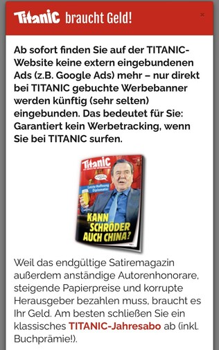 Werbebanner mit diesem Text: „Titanic braucht Geld! Ab sofort finden Sie auf der TITANIC- Website keine extern eingebundenen Ads (z.B. Google Ads) mehr - nur direkt bei TITANIC gebuchte Werbebanner werden künftig (sehr selten) eingebunden. Das bedeutet für Sie: Garantiert kein Werbetracking, wenn Sie bei TITANIC surfen. 
Weil das endgültige Satiremagazin außerdem anständige Autorenhonorare, steigende Papierpreise und korrupte Herausgeber bezahlen muss, braucht es Ihr Geld. Am besten schließen Sie ein klassisches TITANIC-Jahresabo ab (inkl. Buchprämie!).“