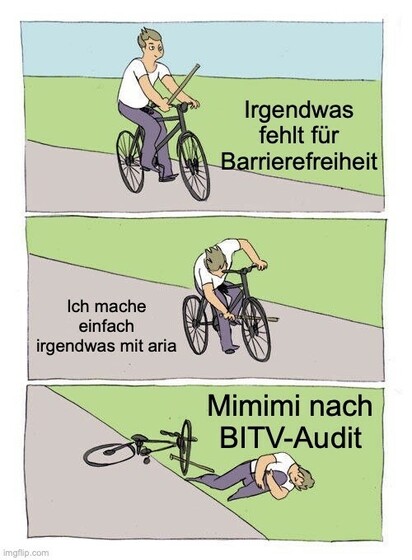 „Bike Fall“ Meme mit 3 gezeichneten Bildern:

Bild 1 zeigt einen Radfahrer, der einen Stock in der Hand hält. Text: „Irgendwas fehlt für Barrierefreiheit“.

Auf Bild 2 steckt sich der Radfahrer den Stock in die Speichen des Vorderrads. Text: „Ich mache einfach irgendwas mit aria“

Auf Bild 3 liegt der gestürzte Radfahrer am Straßenrand. Text: „Mimimi nach BITV-Audit“