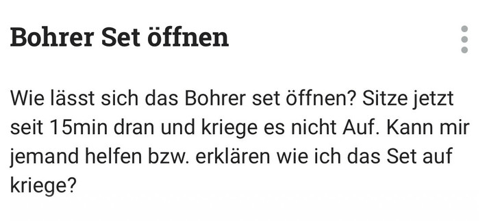 Bohrer Set öffnen
Wie lässt sich das Bohrer set öffnen? Sitze jetzt
seit 15min dran und kriege es nicht Auf. Kann mir
jemand helfen bzw. erklären wie ich das Set auf
kriege?