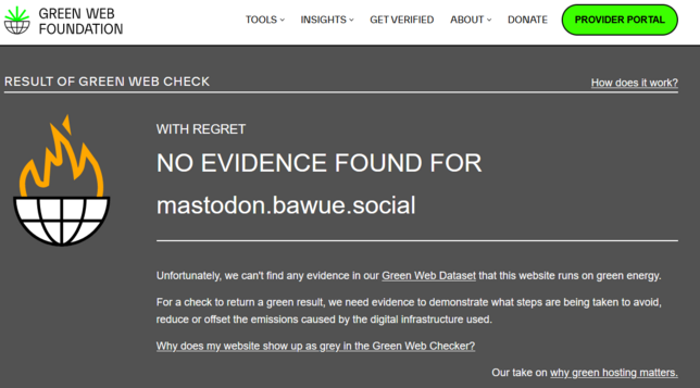 screenshot of: https://www.thegreenwebfoundation.org/green-web-check/?url=https%3A%2F%2Fmastodon.bawue.social

saying: Result of Green Web Check
How does it work?
Website hosted grey

With regret No evidence found for mastodon.bawue.social

Unfortunately, we can't find any evidence in our Green Web Dataset that this website runs on green energy.