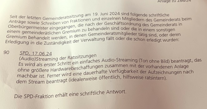 Fotografie einer Antragsliste
Text:
Antrag 90, SPD 17.06.24
(Audio) Streaming der Ratssitzungen
Es wird als erster Schritt ein einfaches Audio-Streaming (Ton ohne Bild) beantragt, das ohne größere Hardwarebeschaffungen zusammen mit der vorhandenen Anlage machbar ist. Ferner wird eine dauerhafte Verfügbarkeit der Aufzeichnungen nach dem Stream beantragt (idealerweise öffentlich, hilfsweise ratsintern).

Darunter steht:
Die SPD Fraktion erhält eine schriftliche Antwort 