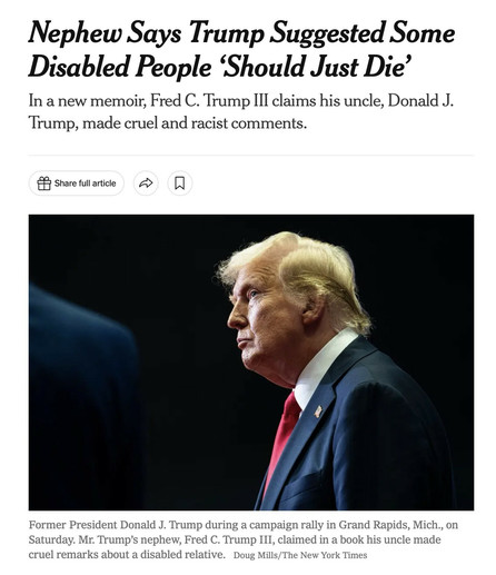Screenshot of the top of the linked article

Headline:
“Nephew Says Trump Suggested Some Disabled People ‘Should Just Die’ ”
Subheader:
“In a new memoir, Fred C. Trump III claims his uncle, Donald J. Trump, made cruel and racist comments.

[photo of Trump]

Photo caption:
“Former President Donald J. Trump during a campaign rally in Grand Rapids, Mich., on Saturday. Mr. Trump’s nephew, Fred C. Trump III, claimed in a book his uncle made cruel remarks about a disabled relative.”