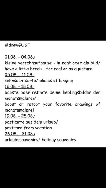 #drawGUST
01.08. 04.08.:
kleine verschnaufpause - in echt oder als bild / have a little break - for real or as a picture
05.08. 11.08.:
sehnsuchtsorte / places of longing
12.08. - 18.08.:
booste oder retröte deine lieblingsbilder der monatsmalerei / boost or retoot your favorite drawings of monatsmalerei
19.08. - 25.08.:
postkarte aus dem urlaub / postcard from vacation
26.08. 31.08.:
urlaubssouvenirs / holiday souvenirs