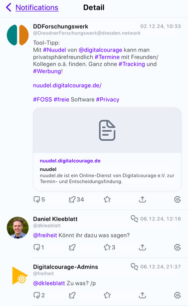 Ein Screenshot mehrerer Beitrags auf Mastodon.
	1.	Hauptbeitrag (oben): Ein Post von “DDForschungswerk” mit dem Text:
	•	„Tool-Tipp: Mit #Nuudel von @digitalcourage kann man privatsphärefreundlich #Termine mit Freunden/Kollegen o.ä. finden. Ganz ohne #Tracking und #Werbung!“
	•	Darunter ein Link: nuudel.digitalcourage.de/
	•	Hashtags: #FOSS #freie Software #Privacy
	2.	Kommentarbereich:
	•	Erster Kommentar: Von Daniel Kleeblatt: „Könnt ihr dazu was sagen?“
	•	Antwort darauf: Von „Digitalcourage-Admins“: „Zu was? /p“
	3.	Zusätzliche Details:
	•	Der Beitrag hat Interaktionsmöglichkeiten wie Antworten, Teilen und Markieren.
	•	Links und Vorschau eines Online-Dienstes („Nuudel“) von Digitalcourage sind eingebettet. 