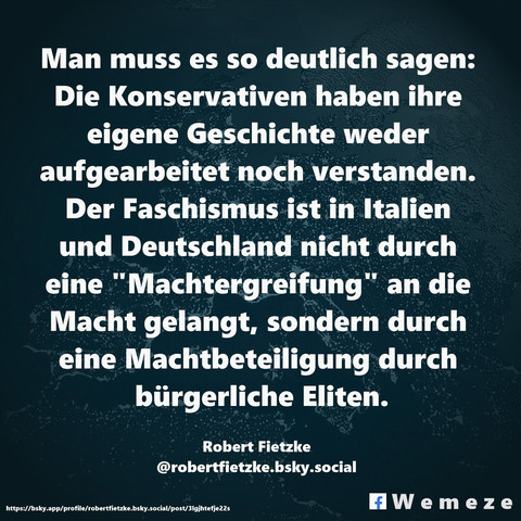 Textkachel von wemeze@bsky.social
Text im Bild:

Man muss es so deutlich sagen: Die Konservativen haben ihre eigene Geschichte weder aufgearbeitet noch verstanden. Der Faschismus ist in Italien und Deutschland nicht durch eine "Machtergreifung" an die Macht gelangt, sondern durch eine Machtbeteiligung durch bürgerliche Eliten.

Robert Fietzke
‪@robertfietzke.bsky.social‬
https://bsky.app/profile/robertfietzke.bsky.social/post/3lgjhtefje22s