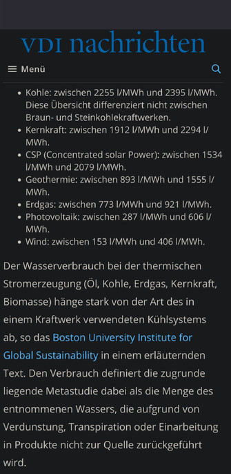 Screen
die spezifischen Wasserverbräuche (Consumption) der verschiedenen Stromerzeugungstechnologien sind wie folgt:

    Kohle: zwischen 2255 l/MWh und 2395 l/MWh. Diese Übersicht differenziert nicht zwischen Braun- und Steinkohlekraftwerken.
    Kernkraft: zwischen 1912 l/MWh und 2294 l/MWh.
    CSP (Concentrated solar Power): zwischen 1534 l/MWh und 2079 l/MWh.
    Geothermie: zwischen 893 l/MWh und 1555 l/MWh.
    Erdgas: zwischen 773 l/MWh und 921 l/MWh.
    Photovoltaik: zwischen 287 l/MWh und 606 l/MWh.
    Wind: zwischen 153 l/MWh und 406 l/MWh.
