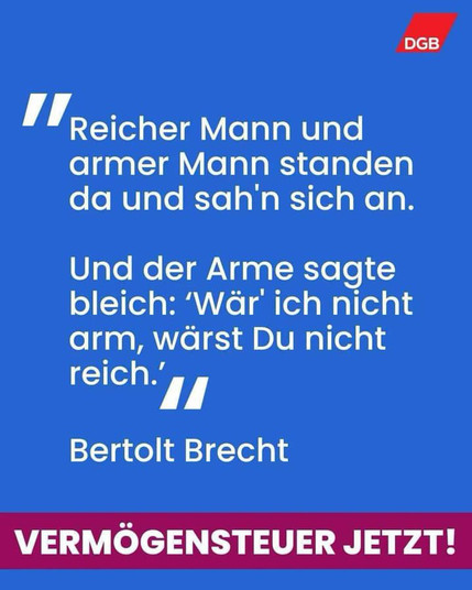 Textkachel weiß auf blau 

"Reicher Mann und armer Mann 
standen da und sah'n sich an. 
Und der Arme sagte bleich: 
Wär ich nicht arm, wärst du nicht reich."
Bertolt Brecht 
VERMÖGENSTEUER JETZT! 

Oben Logo DGB
