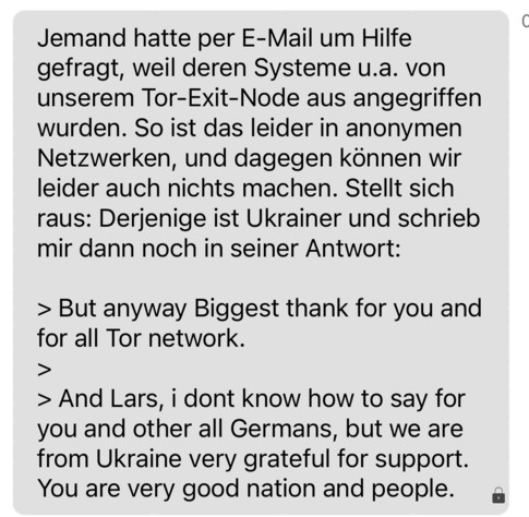 Der Screenshot zeigt eine Nachricht, in der jemand per E-Mail bei @digitalcourage@digitalcourage.social um Hilfe gebeten hat, weil deren Systeme unter anderem von einem Tor-Exit-Node aus angegriffen wurden. Digitalcourage erklärte, dass dies in anonymen Netzwerken leider vorkommt und man dagegen nichts unternehmen könne.

Es stellte sich heraus, dass der Hilfesuchende ein Ukrainer war, der in seiner Antwort Folgendes schrieb:

“But anyway Biggest thank for you and for all Tor network.

And Lars, I don’t know how to say for you and other all Germans, but we are from Ukraine very grateful for support. You are very good nation and people.”

Der ukrainische Absender bedankt sich herzlich für die Unterstützung durch das Tor-Netzwerk und drückt seine Dankbarkeit gegenüber den Deutschen aus.