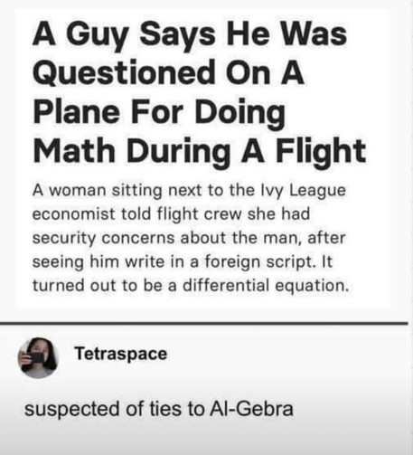 Das Bild zeigt einen Ausschnitt einer Schlagzeile und eines Kommentars:

Schlagzeile:
„Ein Mann sagt, er sei im Flugzeug verhört worden, weil er während des Flugs Mathe gemacht hat.“

Eine Frau, die neben dem Wirtschaftswissenschaftler aus der Ivy League saß, meldete der Flugzeugbesatzung, dass sie Sicherheitsbedenken wegen des Mannes habe, nachdem sie gesehen hatte, dass er in einer „fremden Schrift“ schrieb. Es stellte sich heraus, dass es sich um eine Differentialgleichung handelte.

Kommentar darunter:
Tetraspace:
„Verdächtigt, Verbindungen zu Al-Gebra zu haben.“

👉 Der Kommentar spielt ironisch auf „Algebra“ an, das durch die Ähnlichkeit zu „Al-Qaida“ wie ein terroristischer Zusammenhang klingt – eine humorvolle Anspielung auf die absurde Situation.