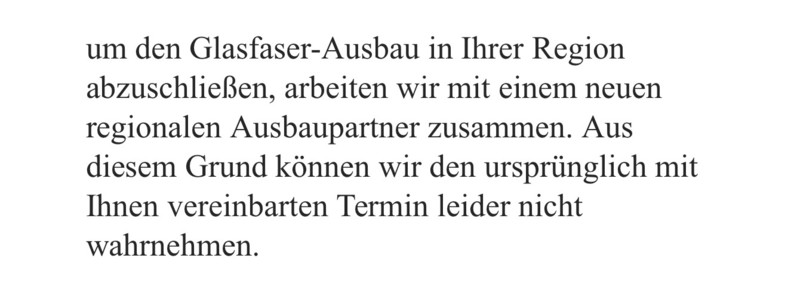Bildbeschreibung:
Das Bild zeigt einen Textausschnitt in deutscher Sprache auf weißem Hintergrund. Die Schrift ist schwarz, serifenbetont und gut lesbar. Es handelt sich um einen Ausschnitt aus einem formellen Schreiben, vermutlich eines Telekommunikationsunternehmens oder Infrastrukturbetreibers, das über eine Terminabsage informiert.

Kompletter Text:
„um den Glasfaser-Ausbau in Ihrer Region abzuschließen, arbeiten wir mit einem neuen regionalen Ausbaupartner zusammen. Aus diesem Grund können wir den ursprünglich mit Ihnen vereinbarten Termin leider nicht wahrnehmen.“