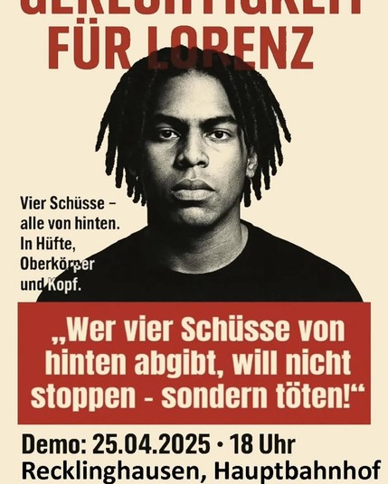 Portraitfoto von Lorenz, einem schwarzen Basketballspieler, der mit 21 Jahren in Oldenburg von der Polizei hingerichtet wurde.
Text:

Gerechtigkeit für Lorenz

Vier Schüsse - 
alle von hinten. 
In Hiifte, Oberkörper und Kopf.

Heute Demo: 25.04.2025 - 18 Uhr Recklinghausen, Hauptbahnhof 