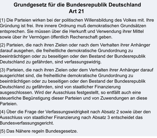 Grundgesetz für die Bundesrepublik Deutschland

Art 21

(1) Die Parteien wirken bei der politischen Willensbildung des Volkes mit. Ihre Gründung ist frei. Ihre innere Ordnung muß demokratischen Grundsätzen entsprechen. Sie müssen über die Herkunft und Verwendung ihrer Mittel sowie über ihr Vermögen öffentlich Rechenschaft geben.

(2) Parteien, die nach ihren Zielen oder nach dem Verhalten ihrer Anhänger darauf ausgehen, die freiheitliche demokratische Grundordnung zu beeinträchtigen oder zu beseitigen oder den Bestand der Bundesrepublik Deutschland zu gefährden, sind verfassungswidrig.

(3) Parteien, die nach ihren Zielen oder dem Verhalten ihrer Anhänger darauf ausgerichtet sind, die freiheitliche demokratische Grundordnung zu beeinträchtigen oder zu beseitigen oder den Bestand der Bundesrepublik Deutschland zu gefährden, sind von staatlicher Finanzierung ausgeschlossen. Wird der Ausschluss festgestellt, so entfällt auch eine steuerliche Begünstigung dieser Parteien und von Zuwendungen an diese Parteien.

(4) Über die Frage der Verfassungswidrigkeit nach Absatz 2 sowie über den Ausschluss von staatlicher Finanzierung nach Absatz 3 entscheidet das Bundesverfassungsgericht.

(5) Das Nähere regeln Bundesgesetze.