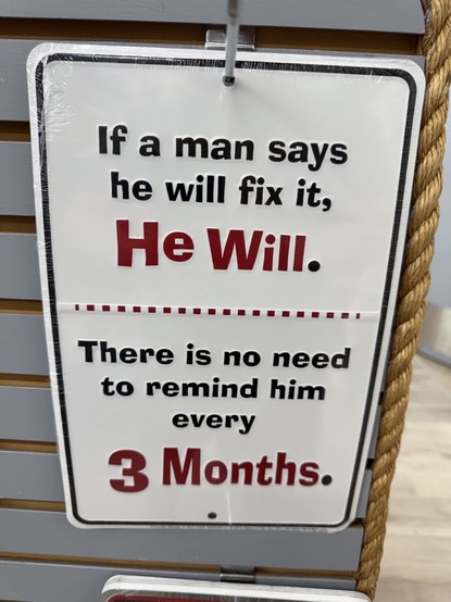 Das Bild zeigt ein humorvolles Blechschild mit dem Text:

„If a man says he will fix it, He Will.
There is no need to remind him every 3 Months.“

Übersetzt:
„Wenn ein Mann sagt, er wird es reparieren, dann tut er das auch.
Es ist nicht nötig, ihn alle 3 Monate daran zu erinnern.“