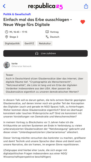 Auf dem Bild ist die Veranstaltungsankündigung für einen Vortrag auf der re:publica 2025 zu sehen:

Titel:
Einfach mal das Erbe ausschlagen – Neue Wege fürs Digitale

Zeit & Ort:
Mittwoch, 16:45–17:15 Uhr, Stage 3
Sprache: Deutsch | Format: Vortrag
Tags: Digitalpolitik, GenXYZ, Netzkultur

Referent:
tante (Otherwise Network)

Teaser:
Es geht um tiefsitzende Glaubenssätze über das Internet in Deutschland, wie z.B. „Kryptographie als Menschenrecht“ oder „Netzneutralität“. Diese Ideen stammen oft aus den USA – doch passen sie überhaupt zu unseren demokratischen Werten?

Inhalt:
Der Talk hinterfragt libertär geprägte Grundannahmen der digitalen Welt, die auch in der NGO-Szene verbreitet sind. Es geht um deren Herkunft, Widersprüche und Vereinbarkeit mit Demokratie und Menschenrechten. Bereits in einem früheren Vortrag zu Blockchains hat tante diesen „unterdiagnostizierten Libertarianismus“ benannt. Diesmal soll das Thema greifbarer werden: Wie formen Technik und Sprache unsere digitalen Narrative?

Zielgruppe:
Menschen, die sich vertieft mit digitalpolitischen Fragen beschäftigen – insbesondere aus NGO- oder wissenschaftlicher Perspektive.