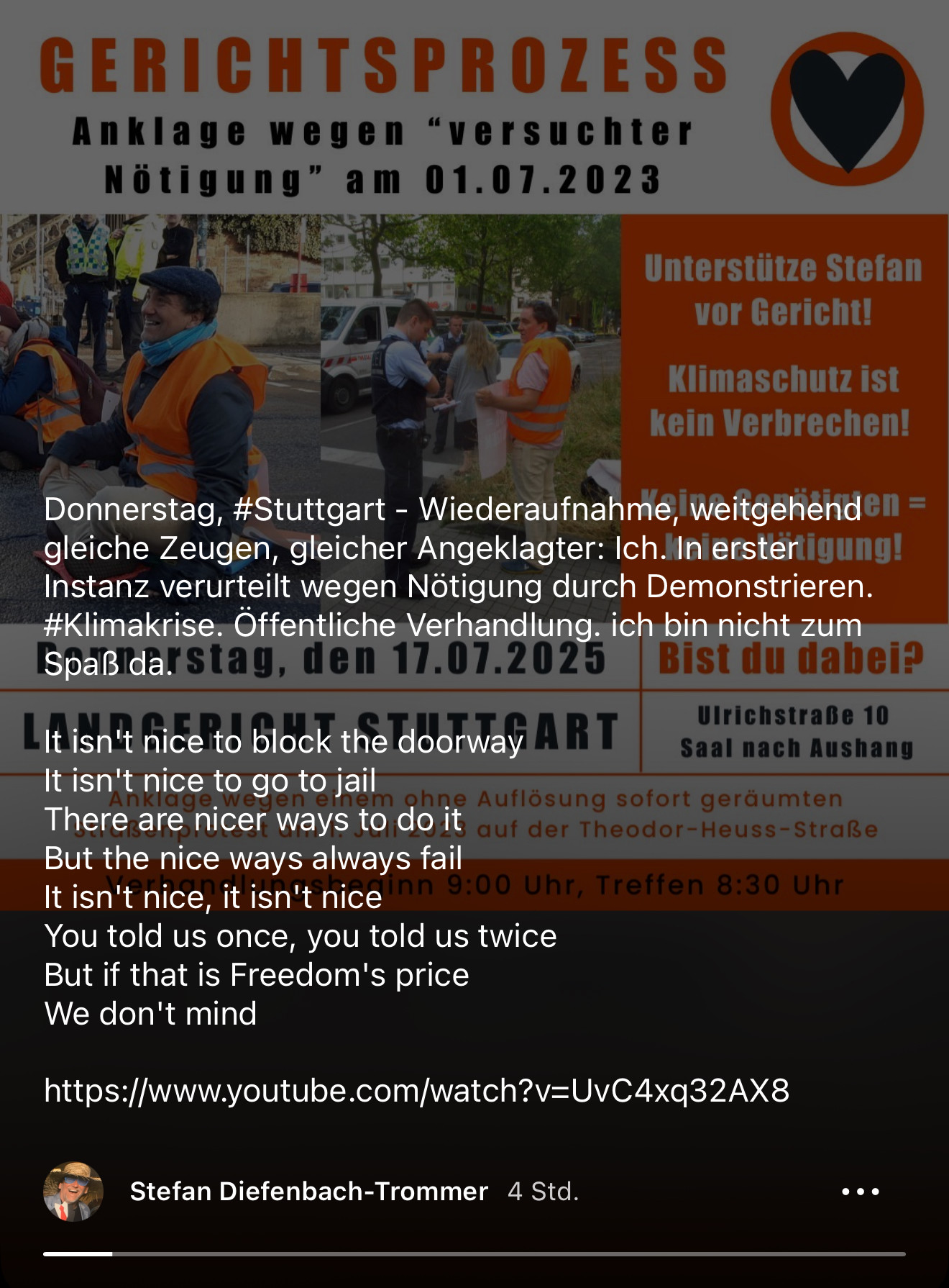 Das Bild (bzw. die beiden Bilder) zeigen einen Aufruf zur Unterstützung bei einem Gerichtsprozess:
Hauptsache-Inhalt (kurz):
	•	Aufruf: Unterstützt „Stefan“ vor Gericht
	•	Anklage: „versuchte Nötigung“ wegen Straßenprotest am 01.07.2023 in Stuttgart
	•	Termin: Donnerstag, 17.07.2025
	•	Ort: Landgericht Stuttgart, Ulrichstraße 10
	•	Beginn: 9:00 Uhr, Treffen 8:30 Uhr
	•	Slogan: „Klimaschutz ist kein Verbrechen! – Keine Genötigten = keine Nötigung!“
Zweiter Screenshot ergänzt Text:
	•	Hinweis auf die Wiederaufnahme des Verfahrens mit denselben Zeugen und Angeklagten (Stefan Diefenbach-Trommer).
	•	Erste Verurteilung wegen Nötigung durch Demonstrieren.
	•	Appell: Öffentliche Verhandlung – Stefan schreibt, er sei nicht zum Spaß da.
	•	Zitat eines Protestsongs (auf Englisch).
	•	Link zu einem YouTube-Video.