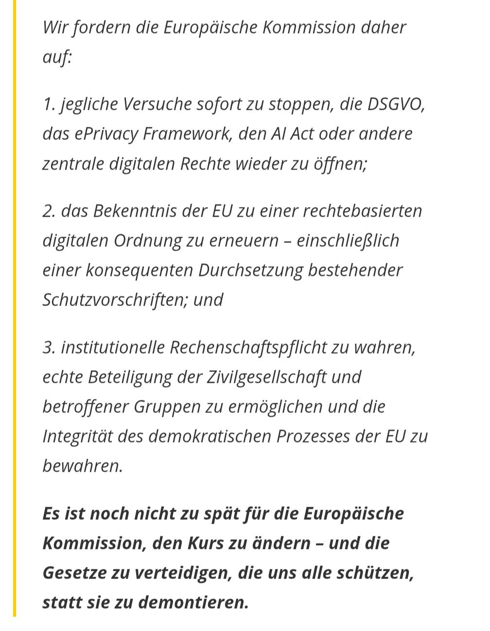 Wir fordern die Europäische Kommission daher auf: 

1. jegliche Versuche sofort zu stoppen, die DSGVO, das ePrivacy Framework, den AI Act oder andere zentrale digitalen Rechte wieder zu öffnen;

2. das Bekenntnis der EU zu einer rechtebasierten digitalen Ordnung zu erneuern – einschließlich einer konsequenten Durchsetzung bestehender Schutzvorschriften; und

3. institutionelle Rechenschaftspflicht zu wahren, echte Beteiligung der Zivilgesellschaft und betroffener Gruppen zu ermöglichen und die Integrität des demokratischen Prozesses der EU zu bewahren.

Es ist noch nicht zu spät für die Europäische Kommission, den Kurs zu ändern – und die Gesetze zu verteidigen, die uns alle schützen, statt sie zu demontieren.