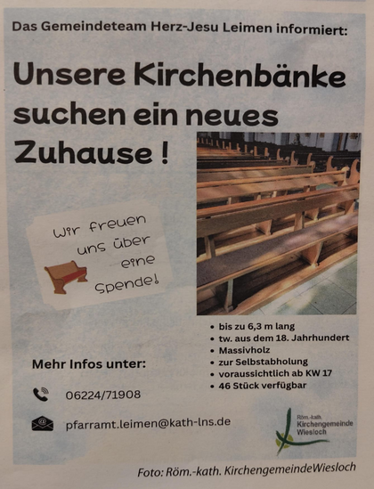 Das Gemeindeteam Herz-Jesu Leimen informiert:
Unsere Kirchenbänke suchen ein neues Zuhause!
Wir freuen uns über eine Spende! 
* bis zu 6,3 m lang REET
* tw. aus dem 18. Jahrhundert
* Massivholz
* zur Selbstabholung
* voraussichtlich ab KW 17
* 46 Stück verfugbar

Mehr Infos unter:
Telefon: 06224 71908 
Email: pfarramt.leimen@kath-lns.de 

