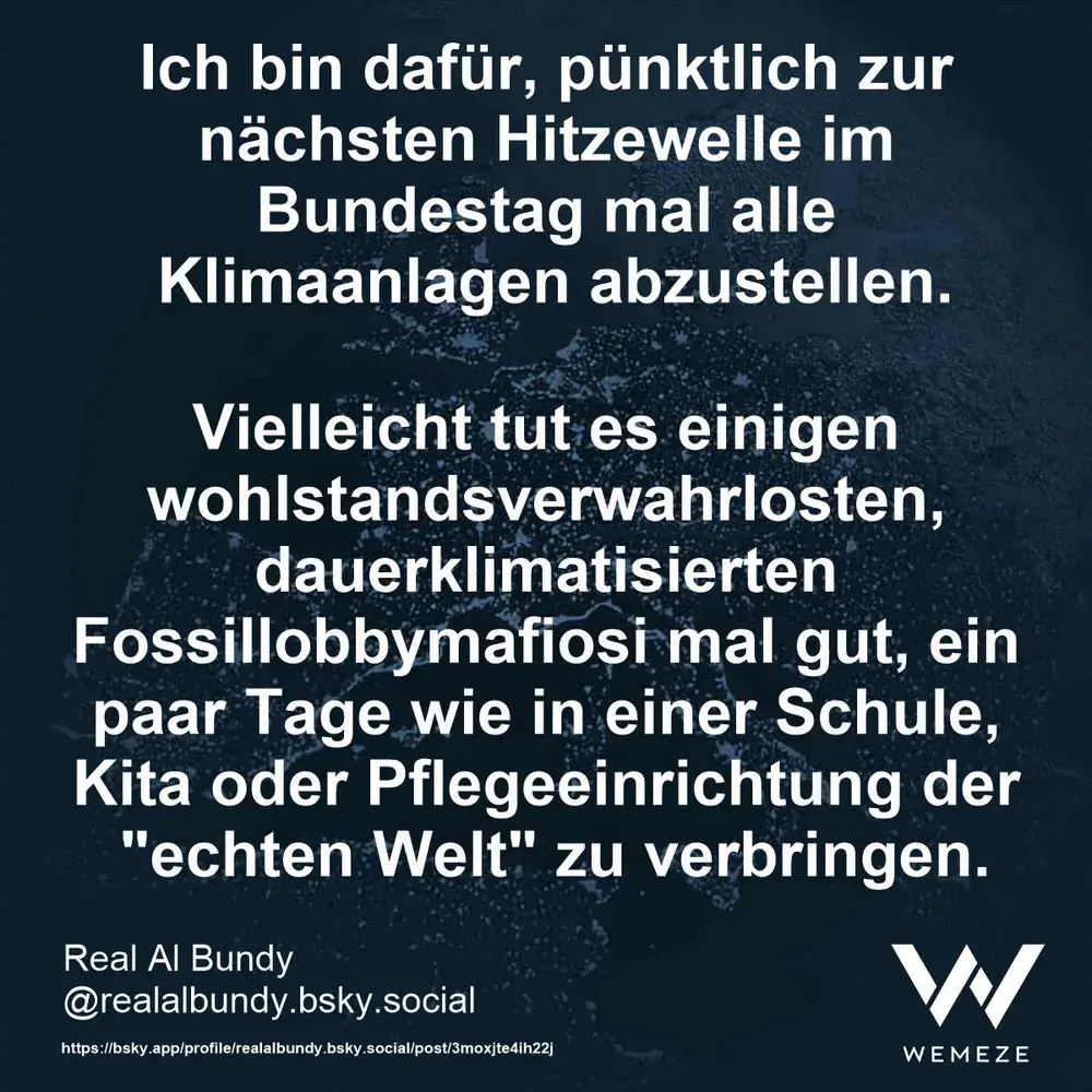 Bildtext:
Ich bin dafür, pünktlich zur nächsten Hitzewelle im Bundestag mal alle Klimaanlagen abzustellen.
Vielleicht tut es einigen wohlstandsverwahrlosten, dauerklimatisierten Fossillobbymafiosi mal gut, ein paar Tage wie in einer Schule, Kita oder Pflegeeinrichtung der "echten Welt" zu verbringen.
Real Al Bundy