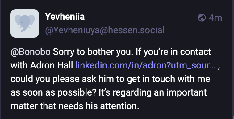 Screenshot of a toot reply to me from Yevheniia @Yevheniuya@hessen.social

“@Bonobo Sorry to bother you. If you’re in contact with Adron Hall https://www.linkedin.com/in/adron?utm_source=share&utm_medium=member_mweb&utm_campaign=share_via&utm_content=profile , could you please ask him to get in touch with me as soon as possible? It’s regarding an important matter that needs his attention.”